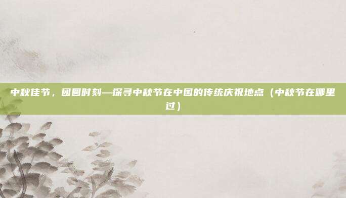 中秋佳节,团圆时刻—探寻中秋节在中国的传统庆祝地点(中秋节在哪里过)