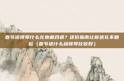 春节送领导什么礼物最合适?这份指南让你送礼不尴尬(春节送什么给领导比较好)