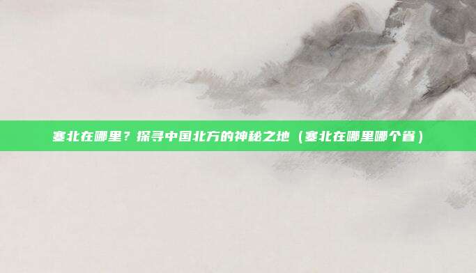 塞北在哪里?探寻中国北方的神秘之地(塞北在哪里哪个省)