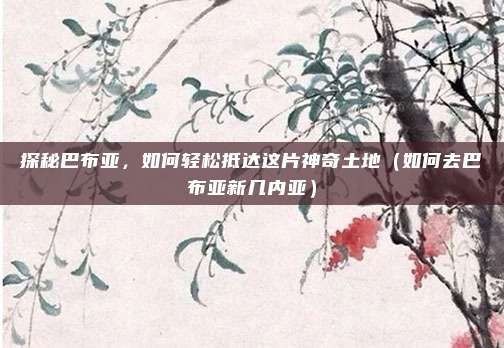探秘巴布亚,如何轻松抵达这片神奇土地(如何去巴布亚新几内亚)