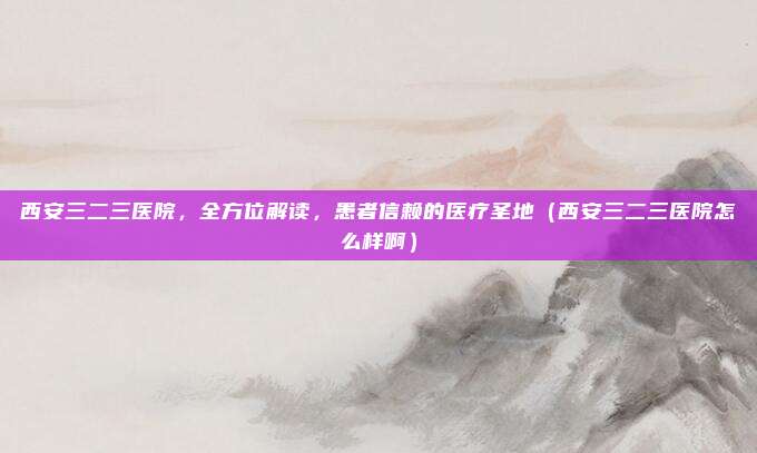 西安三二三医院,全方位解读,患者信赖的医疗圣地(西安三二三医院怎么样啊)