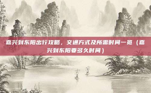 嘉兴到东阳出行攻略,交通方式及所需时间一览(嘉兴到东阳要多久时间)