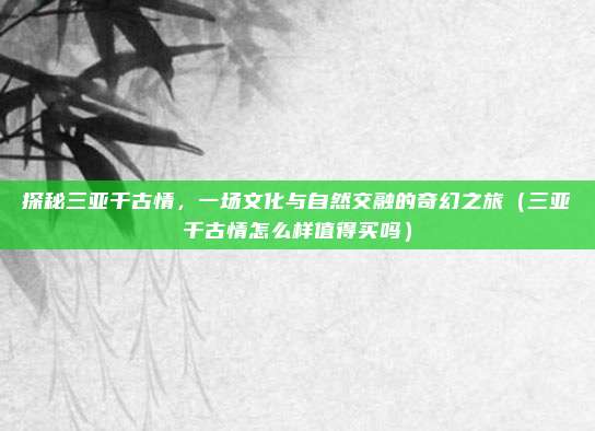 探秘三亚千古情,一场文化与自然交融的奇幻之旅(三亚千古情怎么样值得买吗)