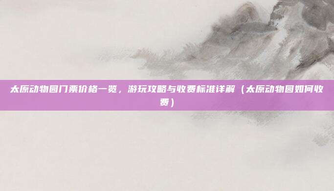 太原动物园门票价格一览,游玩攻略与收费标准详解(太原动物园如何收费)