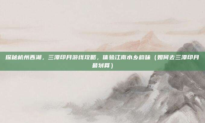 探秘杭州西湖,三潭印月游线攻略,体验江南水乡韵味(如何去三潭印月最划算)
