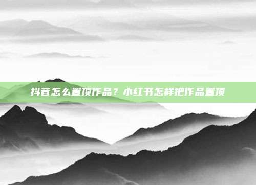 抖音怎么置顶作品？小红书怎样把作品置顶