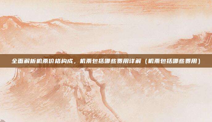 全面解析机票价格构成,机票包括哪些费用详解(机票包括哪些费用)