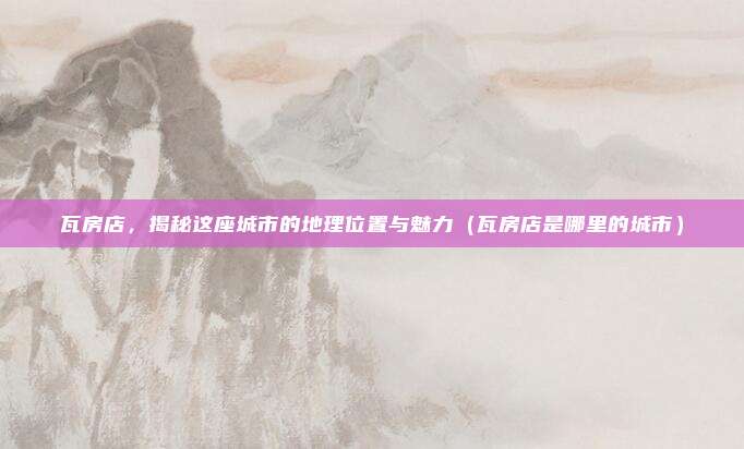 瓦房店,揭秘这座城市的地理位置与魅力(瓦房店是哪里的城市)