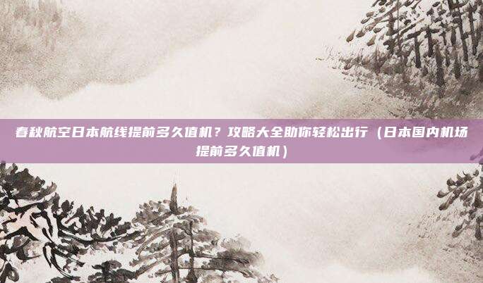 春秋航空日本航线提前多久值机?攻略大全助你轻松出行(日本国内机场提前多久值机)