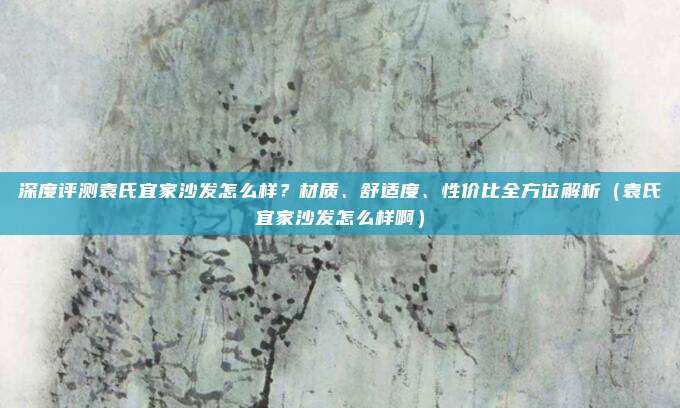 深度评测袁氏宜家沙发怎么样?材质、舒适度、性价比全方位解析(袁氏宜家沙发怎么样啊)