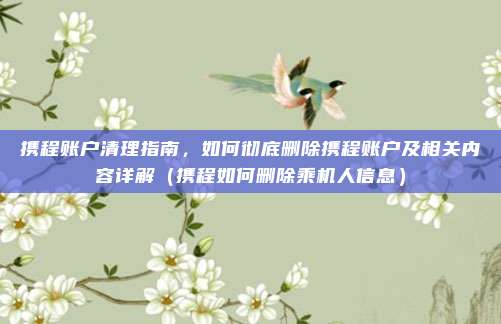 携程账户清理指南,如何彻底删除携程账户及相关内容详解(携程如何删除乘机人信息)