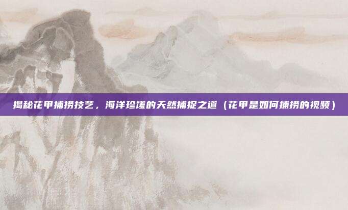 揭秘花甲捕捞技艺,海洋珍馐的天然捕捉之道(花甲是如何捕捞的视频)