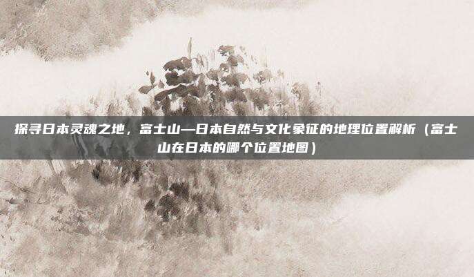 探寻日本灵魂之地,富士山—日本自然与文化象征的地理位置解析(富士山在日本的哪个位置地图)
