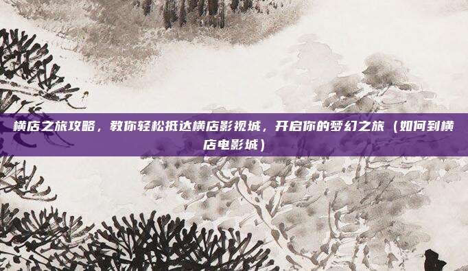 横店之旅攻略,教你轻松抵达横店影视城,开启你的梦幻之旅(如何到横店电影城)