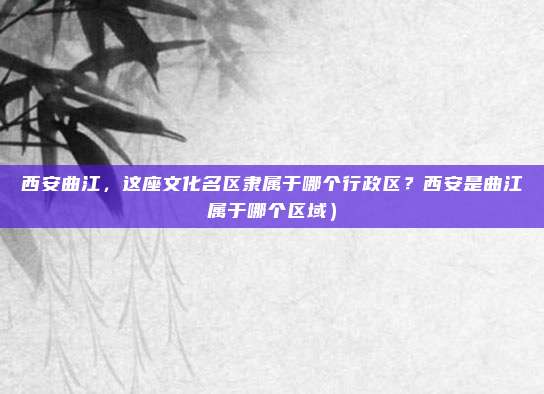 西安曲江,这座文化名区隶属于哪个行政区?西安是曲江属于哪个区域)