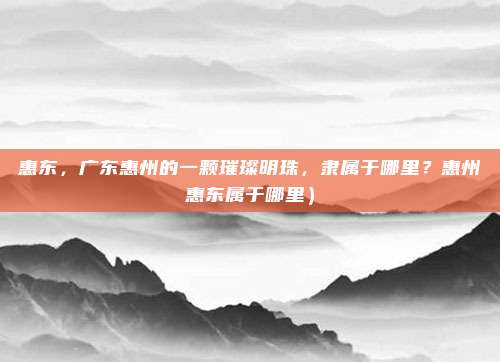 惠东,广东惠州的一颗璀璨明珠,隶属于哪里?惠州惠东属于哪里)