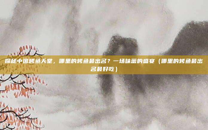 探秘中国烤鱼天堂,哪里的烤鱼最出名?一场味蕾的盛宴(哪里的烤鱼最出名最好吃)