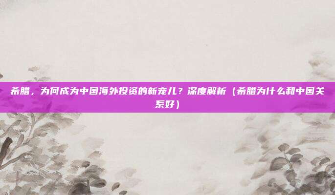希腊,为何成为中国海外投资的新宠儿?深度解析(希腊为什么和中国关系好)