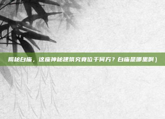 揭秘白庙,这座神秘建筑究竟位于何方?白庙是哪里啊)