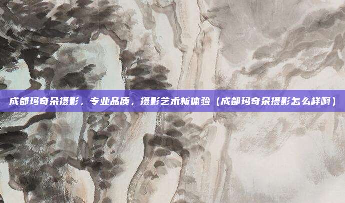 成都玛奇朵摄影,专业品质,摄影艺术新体验(成都玛奇朵摄影怎么样啊)
