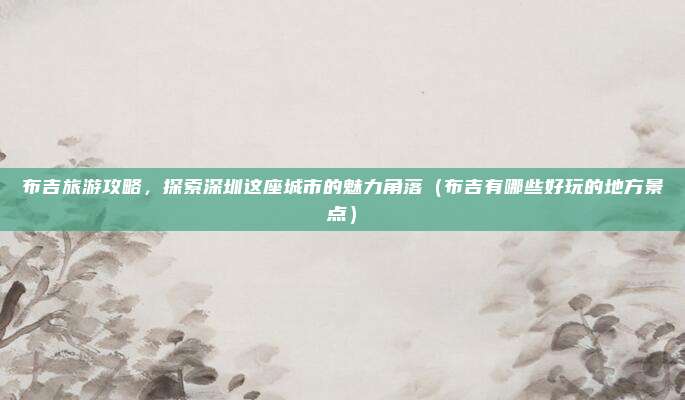 布吉旅游攻略,探索深圳这座城市的魅力角落(布吉有哪些好玩的地方景点)