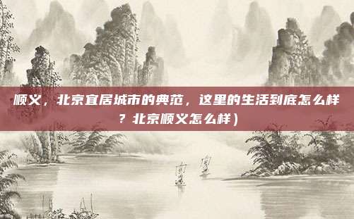 顺义,北京宜居城市的典范,这里的生活到底怎么样?北京顺义怎么样)
