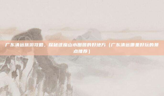 广东清远旅游攻略,探秘这座山水田园的好地方(广东清远哪里好玩的景点推荐)
