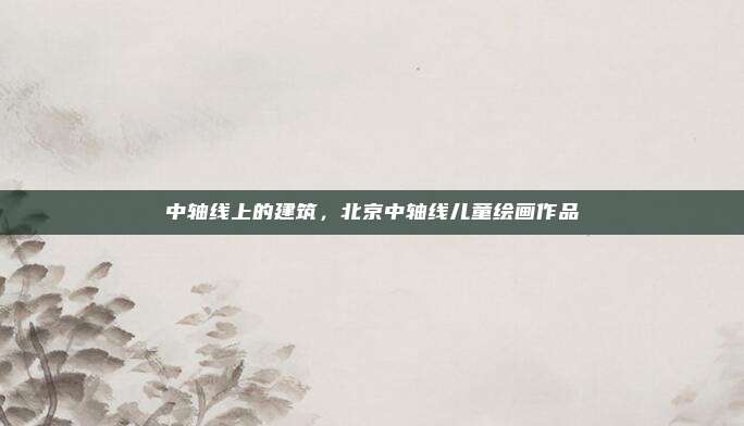 中轴线上的建筑,北京中轴线儿童绘画作品