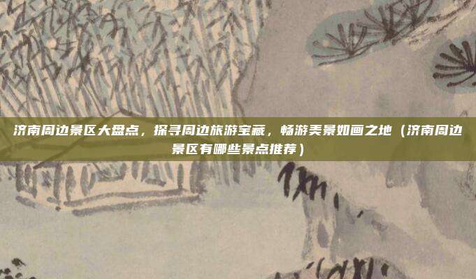 济南周边景区大盘点,探寻周边旅游宝藏,畅游美景如画之地(济南周边景区有哪些景点推荐)