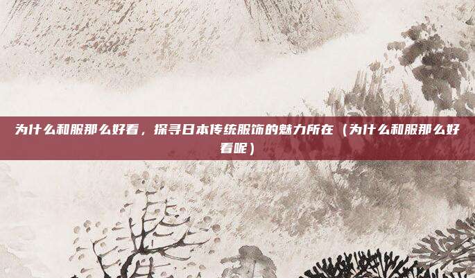 为什么和服那么好看,探寻日本传统服饰的魅力所在(为什么和服那么好看呢)