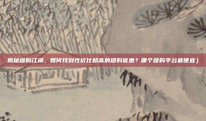 揭秘团购江湖,如何找到性价比超高的团购优惠?哪个团购平台最便宜)