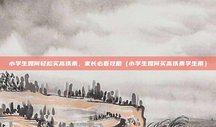小学生如何轻松买高铁票,家长必看攻略(小学生如何买高铁票学生票)