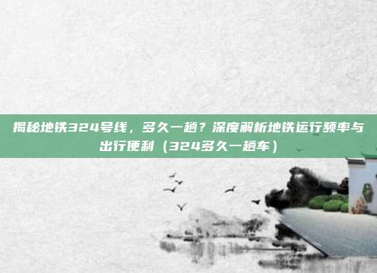 揭秘地铁324号线,多久一趟?深度解析地铁运行频率与出行便利(324多久一趟车)