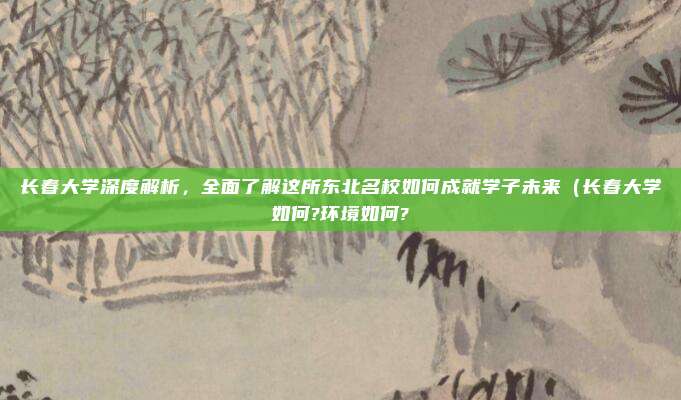 长春大学深度解析,全面了解这所东北名校如何成就学子未来(长春大学如何?环境如何?