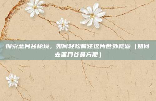 探索蓝月谷秘境,如何轻松前往这片世外桃源(如何去蓝月谷最方便)