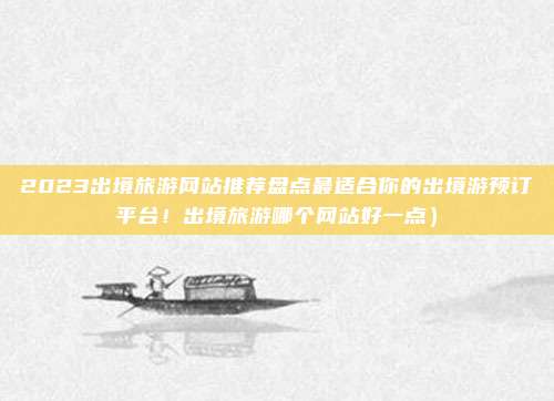 2023出境旅游网站推荐盘点最适合你的出境游预订平台!出境旅游哪个网站好一点)