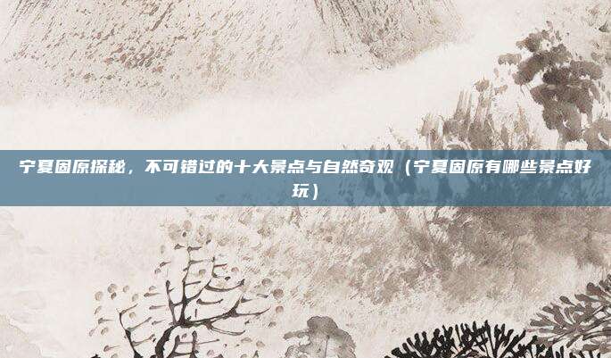 宁夏固原探秘,不可错过的十大景点与自然奇观(宁夏固原有哪些景点好玩)