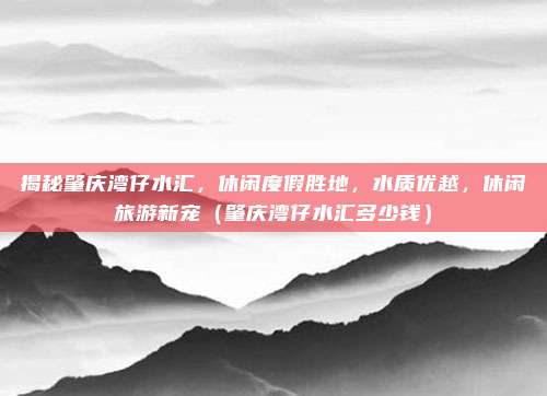 揭秘肇庆湾仔水汇,休闲度假胜地,水质优越,休闲旅游新宠(肇庆湾仔水汇多少钱)