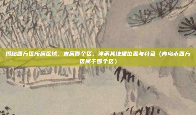 揭秘四方区所属区域,隶属哪个区,详解其地理位置与特色(青岛市四方区属于哪个区)