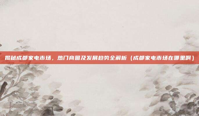 揭秘成都家电市场,热门商圈及发展趋势全解析(成都家电市场在哪里啊)