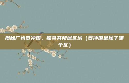 揭秘广州罗冲围,探寻其所属区域(罗冲围是属于哪个区)