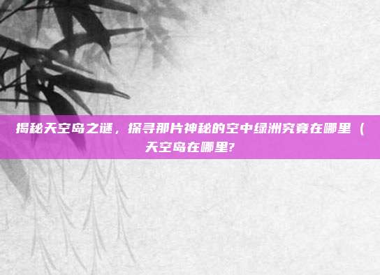 揭秘天空岛之谜,探寻那片神秘的空中绿洲究竟在哪里(天空岛在哪里?