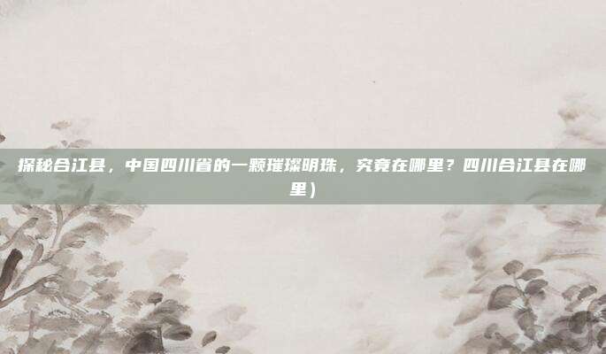探秘合江县,中国四川省的一颗璀璨明珠,究竟在哪里?四川合江县在哪里)