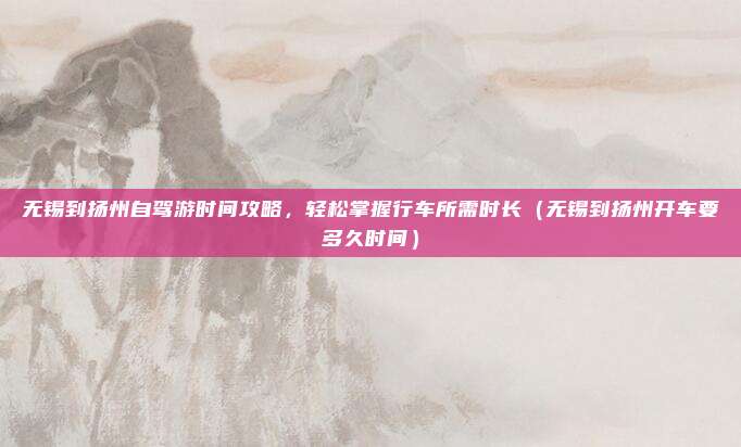 无锡到扬州自驾游时间攻略,轻松掌握行车所需时长(无锡到扬州开车要多久时间)