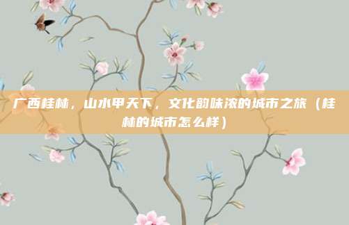 广西桂林,山水甲天下,文化韵味浓的城市之旅(桂林的城市怎么样)
