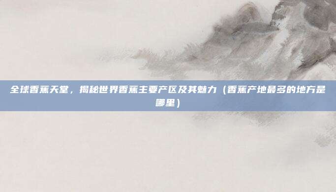 全球香蕉天堂,揭秘世界香蕉主要产区及其魅力(香蕉产地最多的地方是哪里)