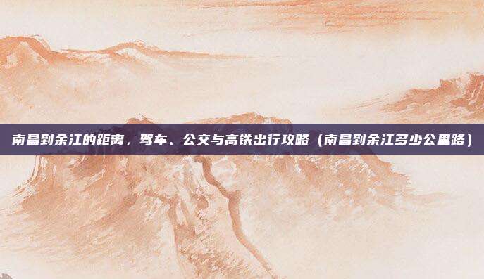 南昌到余江的距离,驾车、公交与高铁出行攻略(南昌到余江多少公里路)