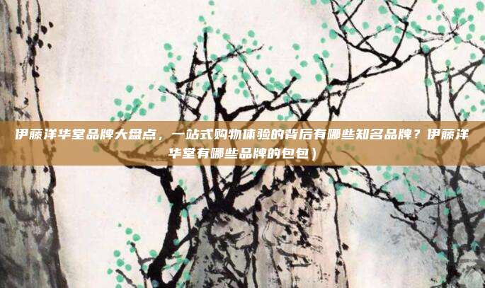 伊藤洋华堂品牌大盘点,一站式购物体验的背后有哪些知名品牌?伊藤洋华堂有哪些品牌的包包)