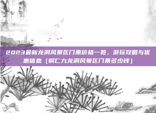 2023最新龙洞风景区门票价格一览,游玩攻略与优惠信息(铜仁九龙洞风景区门票多少钱)