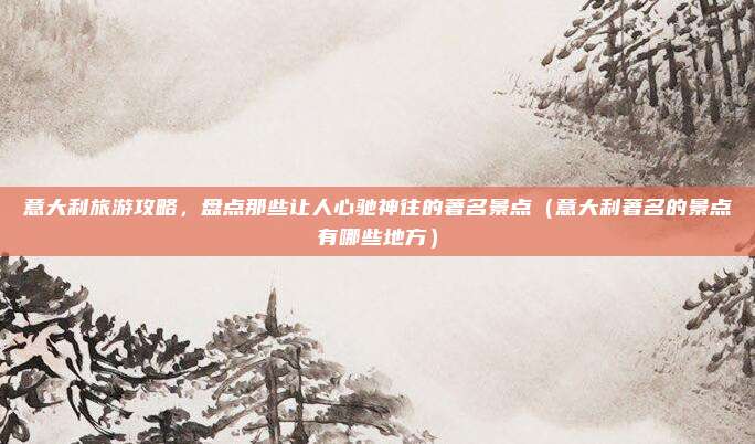 意大利旅游攻略,盘点那些让人心驰神往的著名景点(意大利著名的景点有哪些地方)